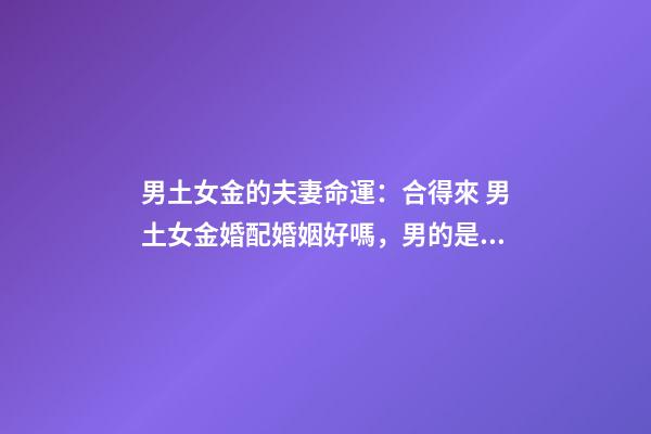 男土女金的夫妻命運：合得來 男土女金婚配婚姻好嗎，男的是土命,女的是金命能不能結婚-第1張-觀點-玄機派